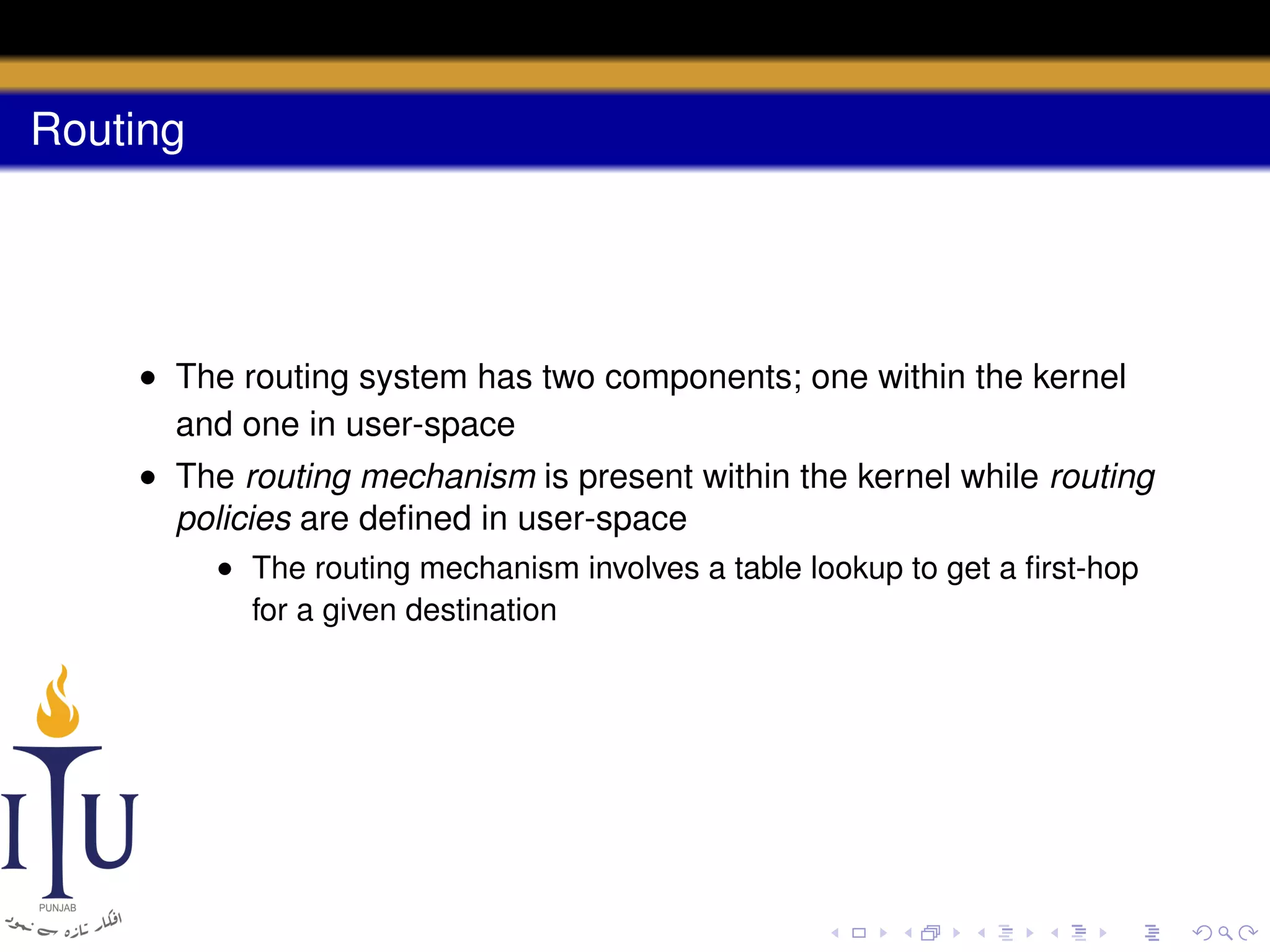 Routing

• The routing system has two components; one within the kernel
and one in user-space
• The routing mechanism is present within the kernel while routing
policies are deﬁned in user-space
• The routing mechanism involves a table lookup to get a ﬁrst-hop
for a given destination

 