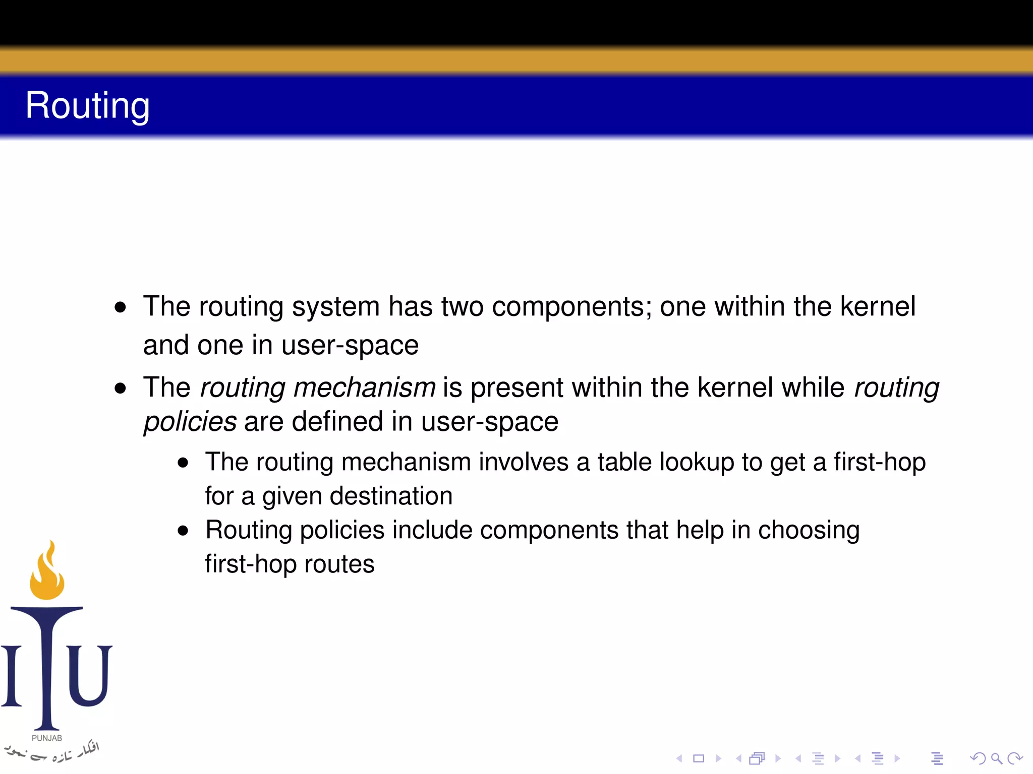 Routing

• The routing system has two components; one within the kernel
and one in user-space
• The routing mechanism is present within the kernel while routing
policies are deﬁned in user-space
• The routing mechanism involves a table lookup to get a ﬁrst-hop
for a given destination
• Routing policies include components that help in choosing
ﬁrst-hop routes

 