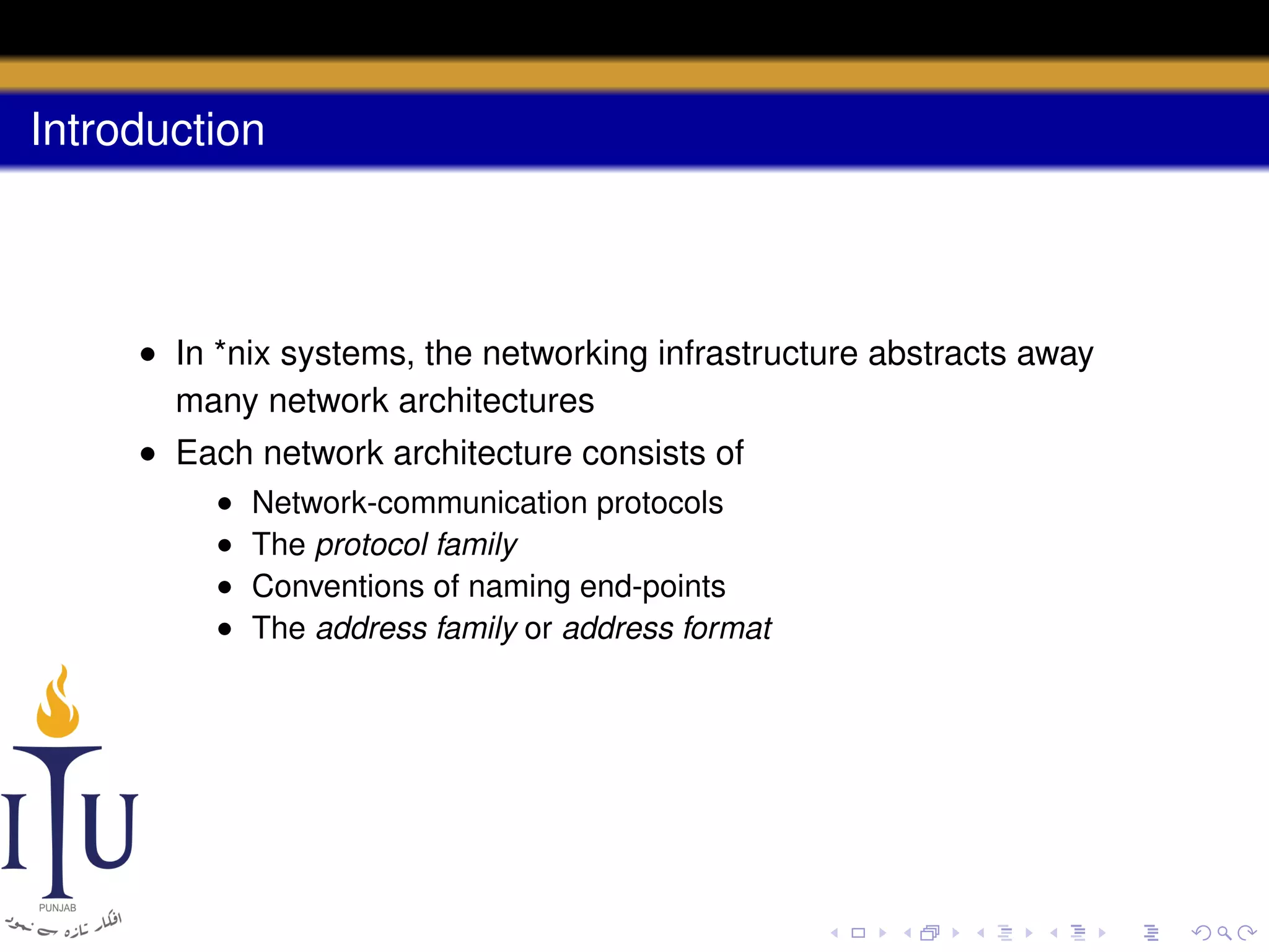 Introduction

• In *nix systems, the networking infrastructure abstracts away
many network architectures
• Each network architecture consists of
•
•
•
•

Network-communication protocols
The protocol family
Conventions of naming end-points
The address family or address format

 
