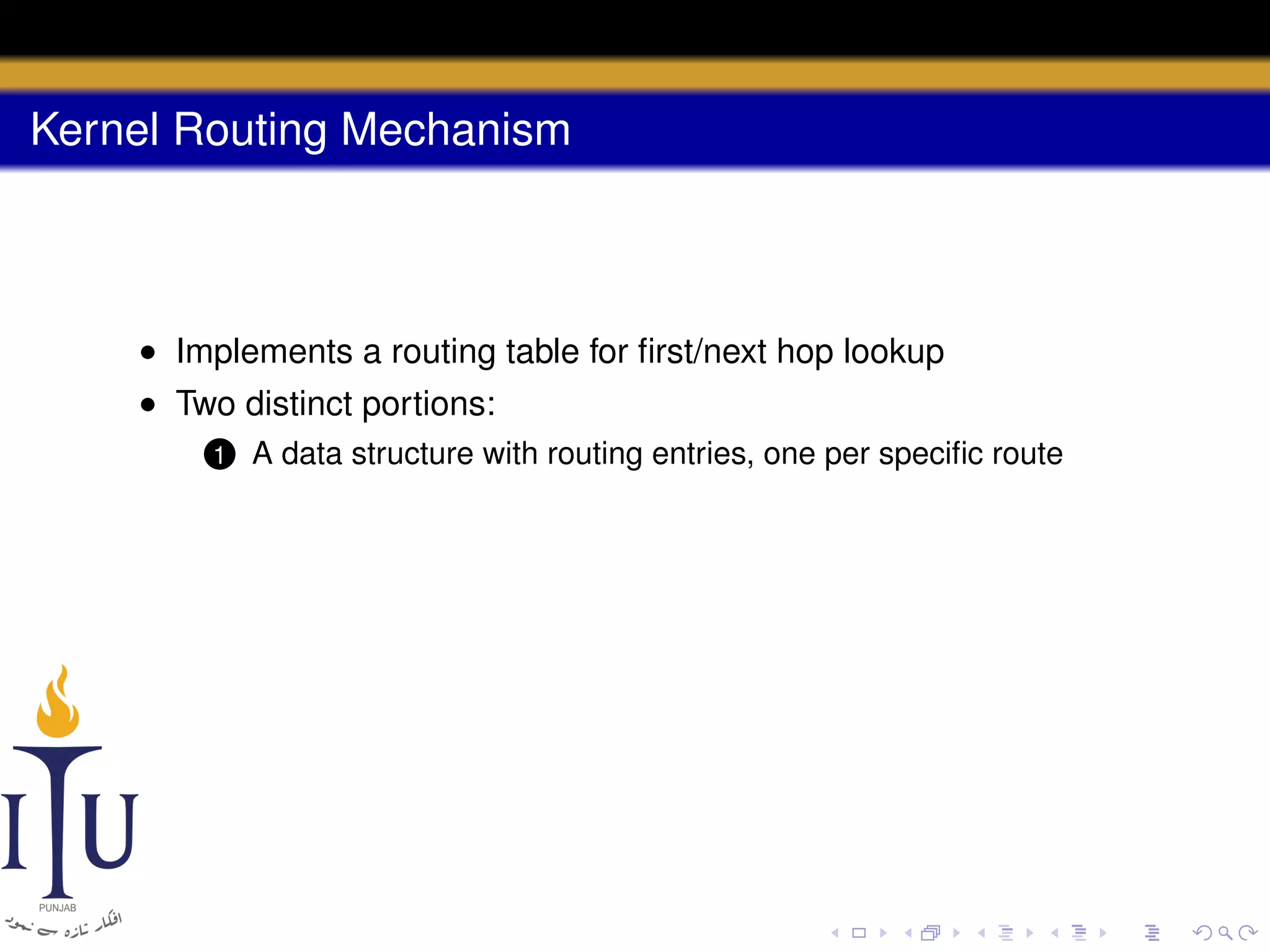 Kernel Routing Mechanism

• Implements a routing table for ﬁrst/next hop lookup
• Two distinct portions:
1

A data structure with routing entries, one per speciﬁc route

 