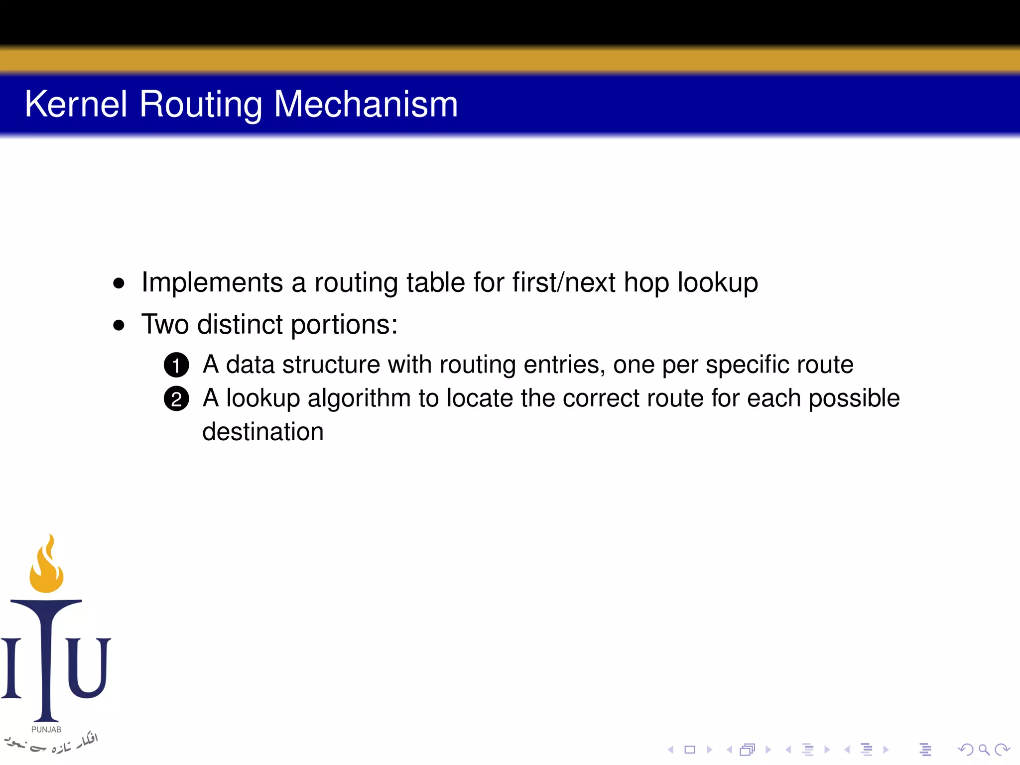 Kernel Routing Mechanism

• Implements a routing table for ﬁrst/next hop lookup
• Two distinct portions:
1
2

A data structure with routing entries, one per speciﬁc route
A lookup algorithm to locate the correct route for each possible
destination

 