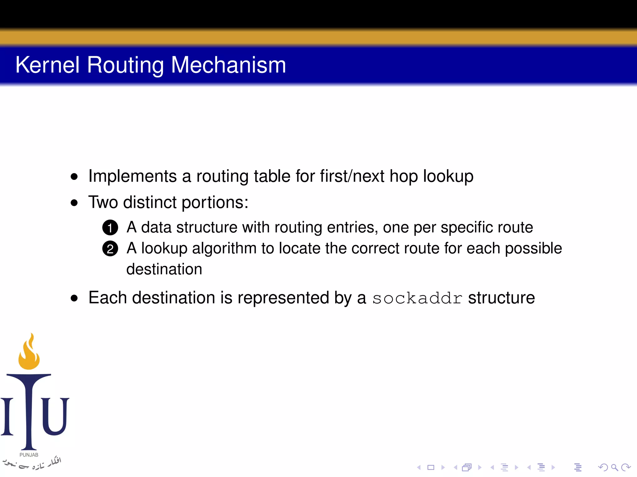 Kernel Routing Mechanism

• Implements a routing table for ﬁrst/next hop lookup
• Two distinct portions:
1
2

A data structure with routing entries, one per speciﬁc route
A lookup algorithm to locate the correct route for each possible
destination

• Each destination is represented by a sockaddr structure

 