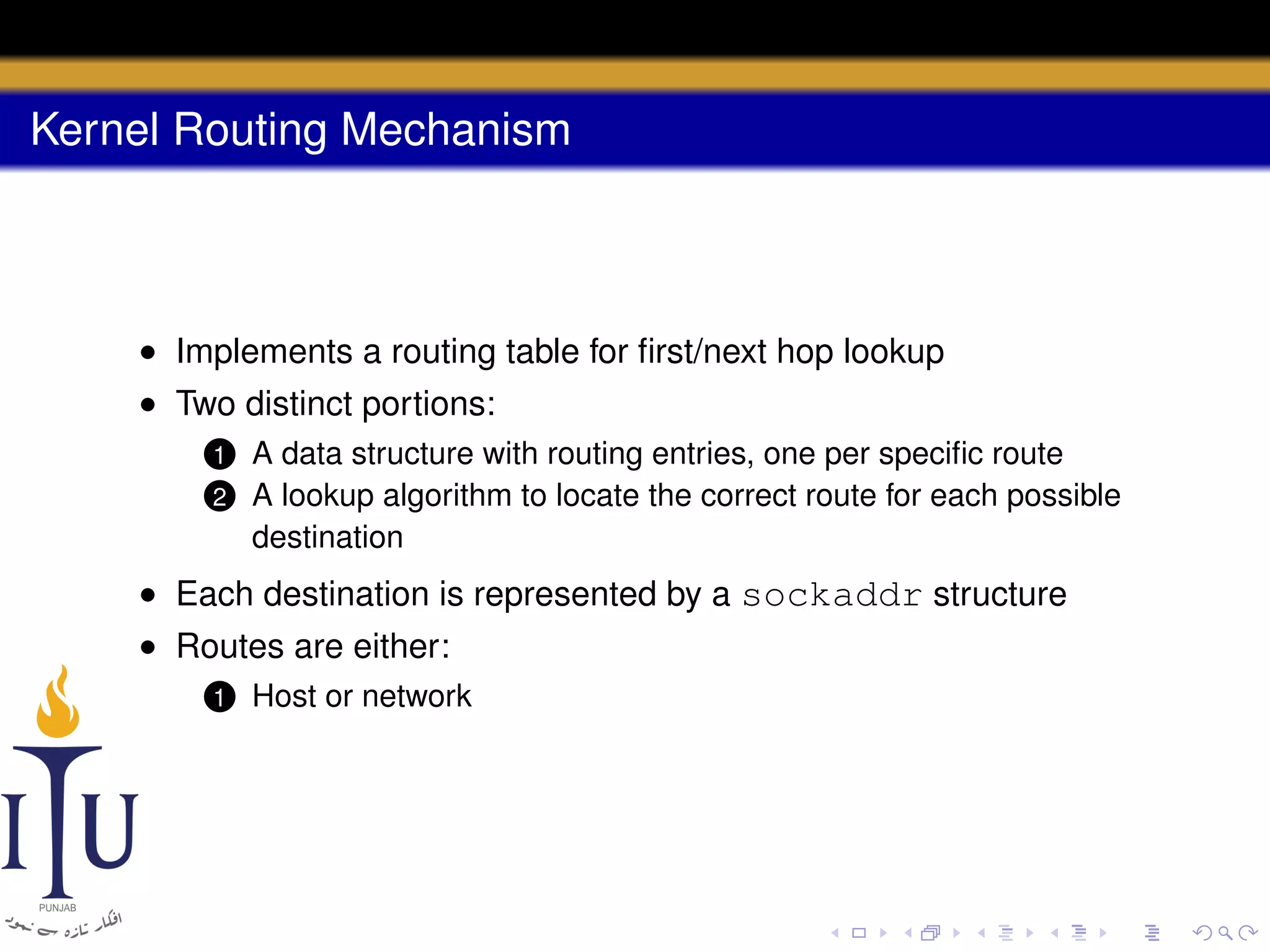 Kernel Routing Mechanism

• Implements a routing table for ﬁrst/next hop lookup
• Two distinct portions:
1
2

A data structure with routing entries, one per speciﬁc route
A lookup algorithm to locate the correct route for each possible
destination

• Each destination is represented by a sockaddr structure
• Routes are either:
1

Host or network

 