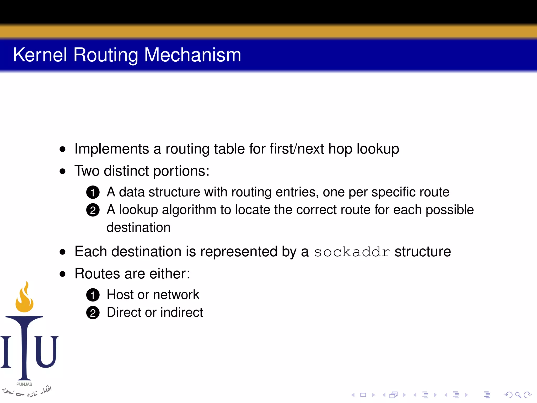 Kernel Routing Mechanism

• Implements a routing table for ﬁrst/next hop lookup
• Two distinct portions:
1
2

A data structure with routing entries, one per speciﬁc route
A lookup algorithm to locate the correct route for each possible
destination

• Each destination is represented by a sockaddr structure
• Routes are either:
1
2

Host or network
Direct or indirect

 