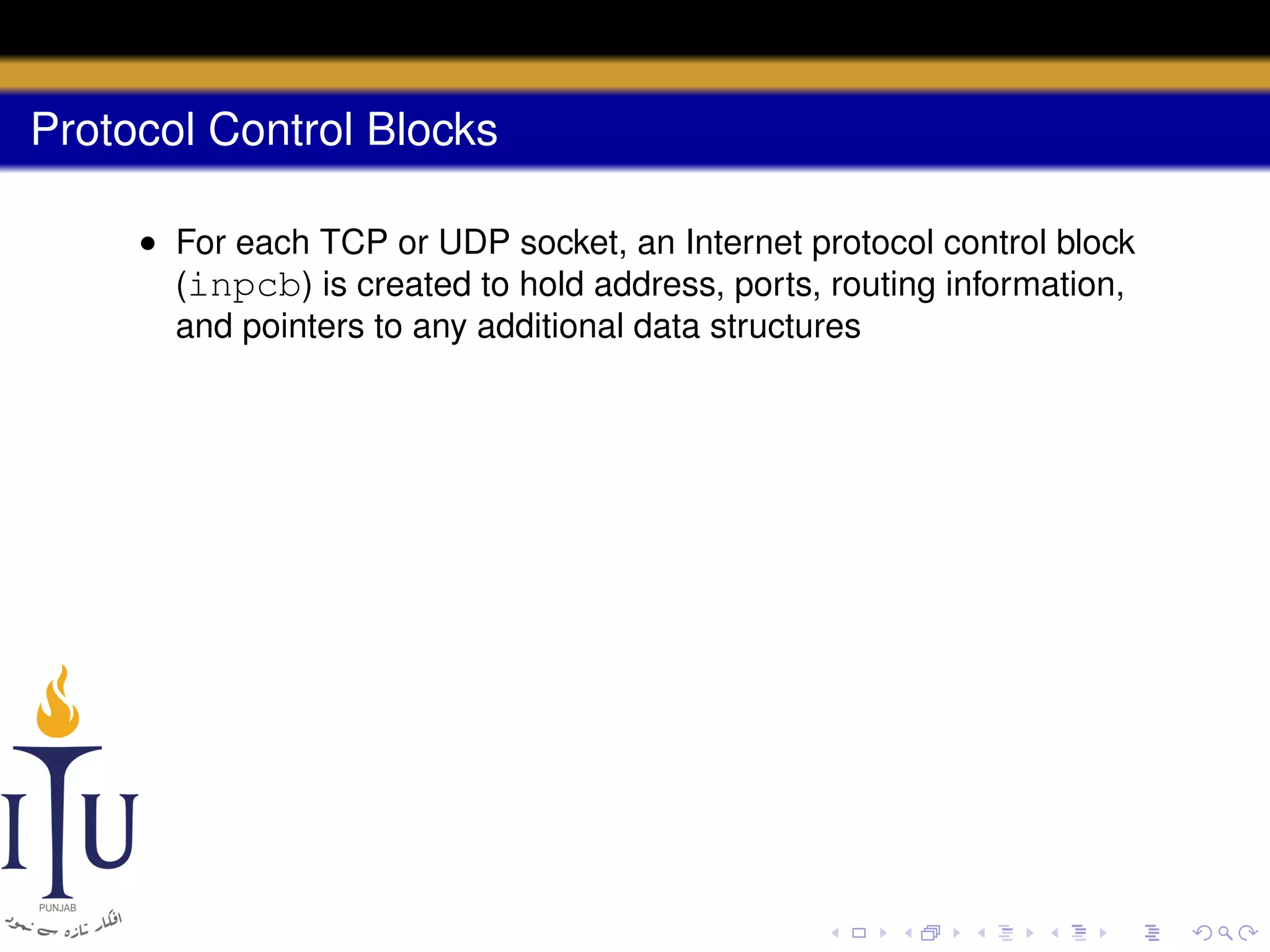 Protocol Control Blocks
• For each TCP or UDP socket, an Internet protocol control block
(inpcb) is created to hold address, ports, routing information,
and pointers to any additional data structures

 