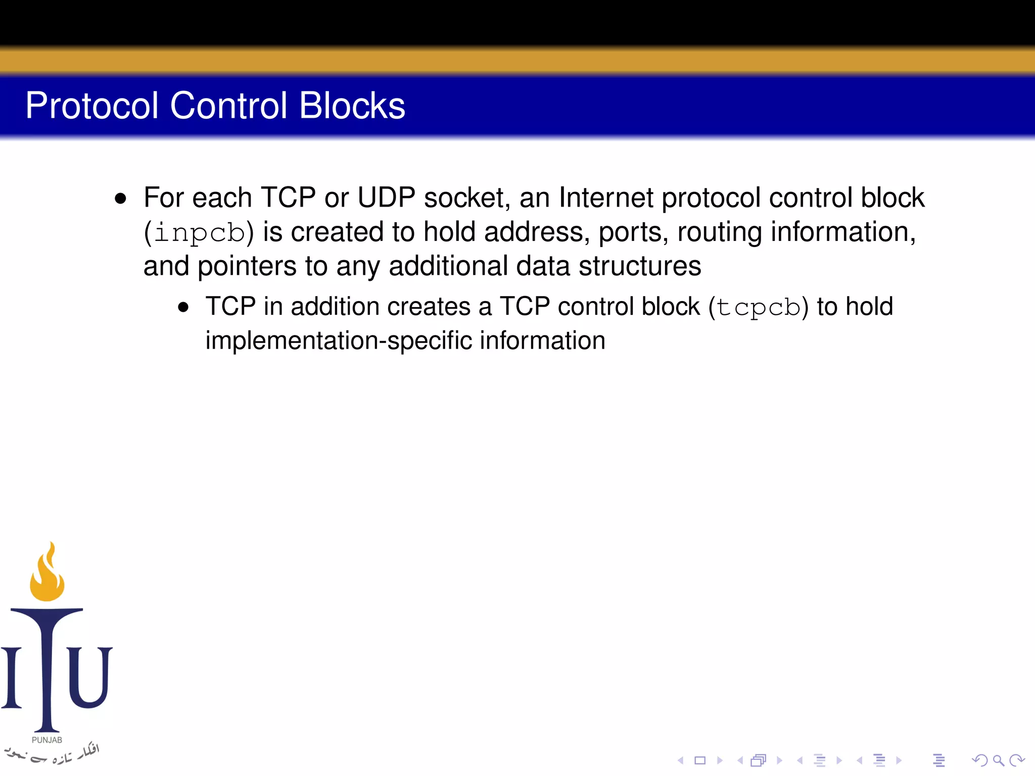 Protocol Control Blocks
• For each TCP or UDP socket, an Internet protocol control block
(inpcb) is created to hold address, ports, routing information,
and pointers to any additional data structures
• TCP in addition creates a TCP control block (tcpcb) to hold
implementation-speciﬁc information

 