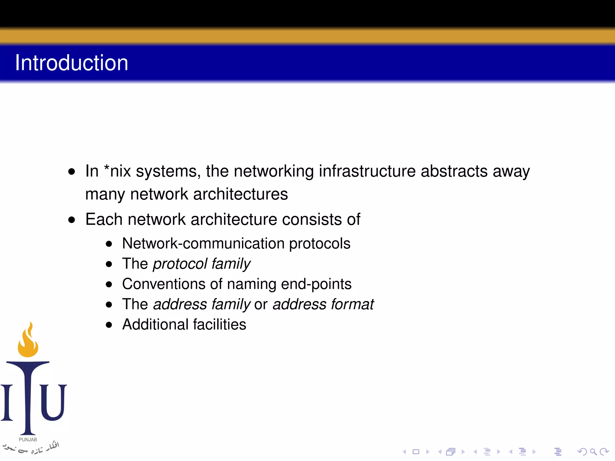 Introduction

• In *nix systems, the networking infrastructure abstracts away
many network architectures
• Each network architecture consists of
•
•
•
•
•

Network-communication protocols
The protocol family
Conventions of naming end-points
The address family or address format
Additional facilities

 