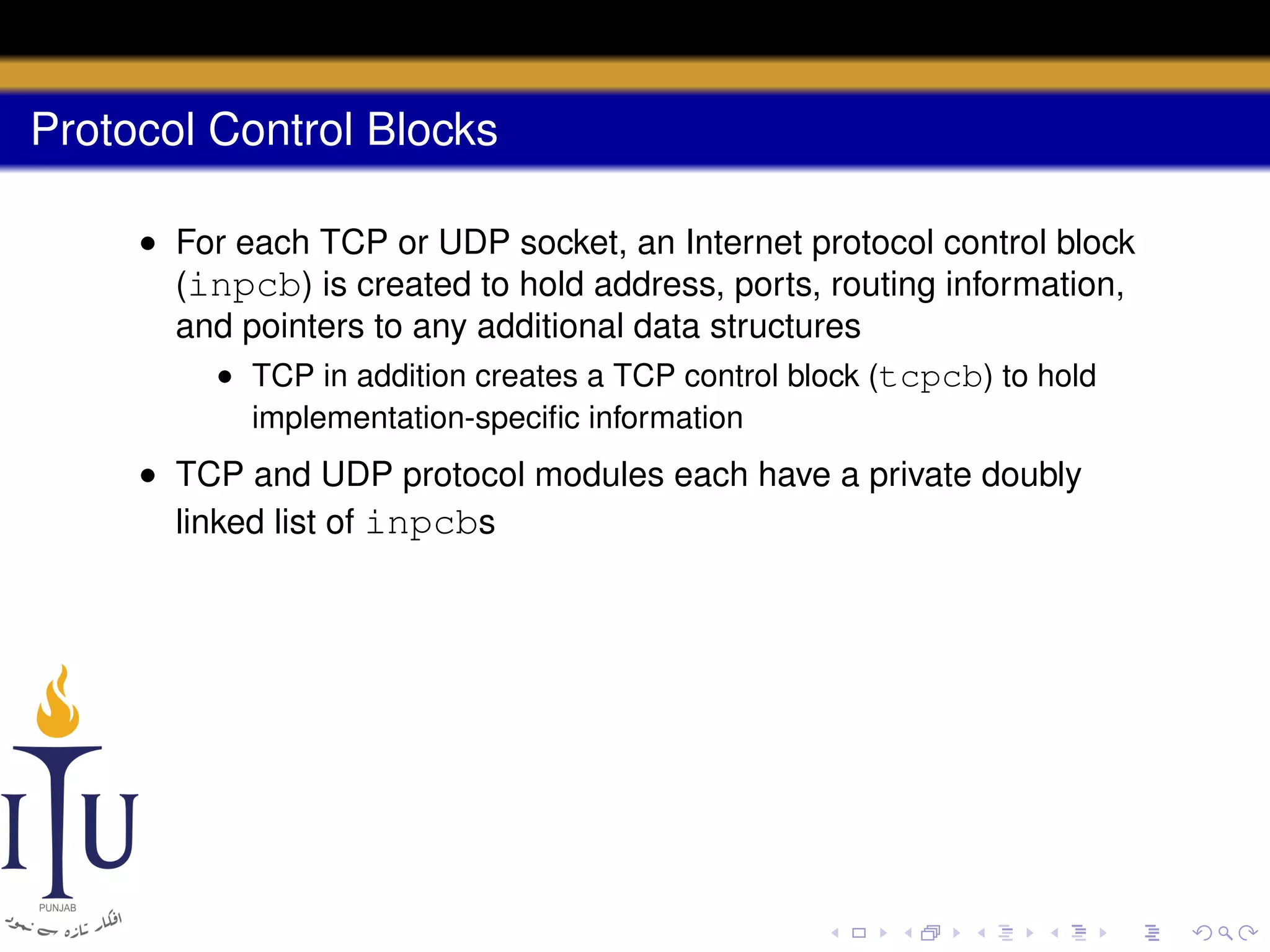 Protocol Control Blocks
• For each TCP or UDP socket, an Internet protocol control block
(inpcb) is created to hold address, ports, routing information,
and pointers to any additional data structures
• TCP in addition creates a TCP control block (tcpcb) to hold
implementation-speciﬁc information

• TCP and UDP protocol modules each have a private doubly
linked list of inpcbs

 