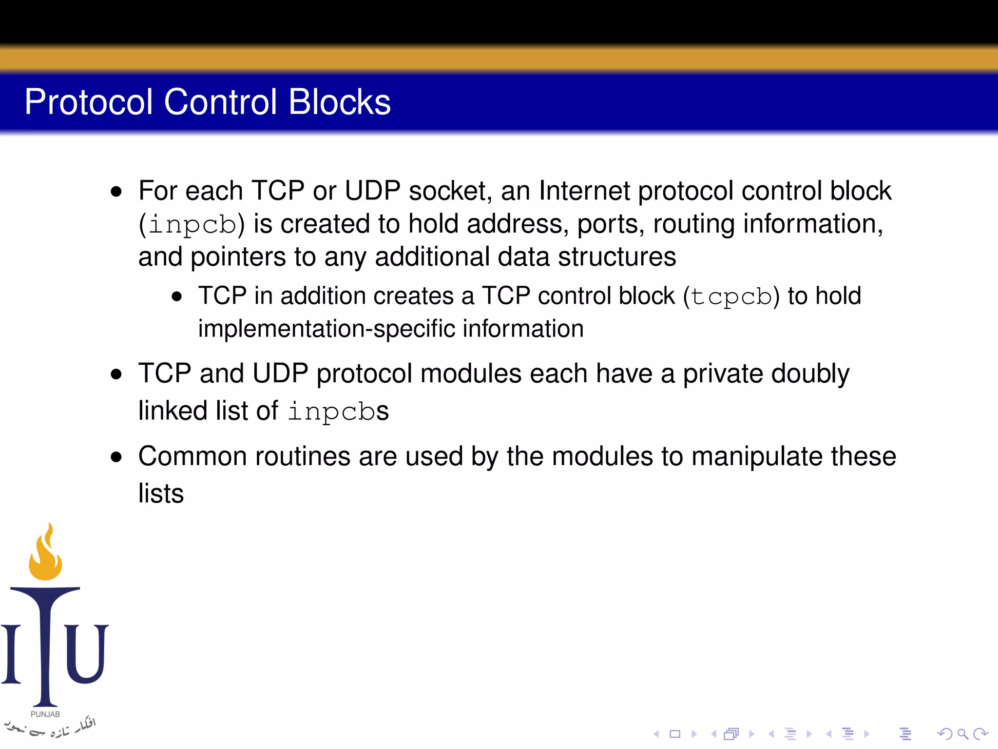 Protocol Control Blocks
• For each TCP or UDP socket, an Internet protocol control block
(inpcb) is created to hold address, ports, routing information,
and pointers to any additional data structures
• TCP in addition creates a TCP control block (tcpcb) to hold
implementation-speciﬁc information

• TCP and UDP protocol modules each have a private doubly
linked list of inpcbs
• Common routines are used by the modules to manipulate these
lists

 