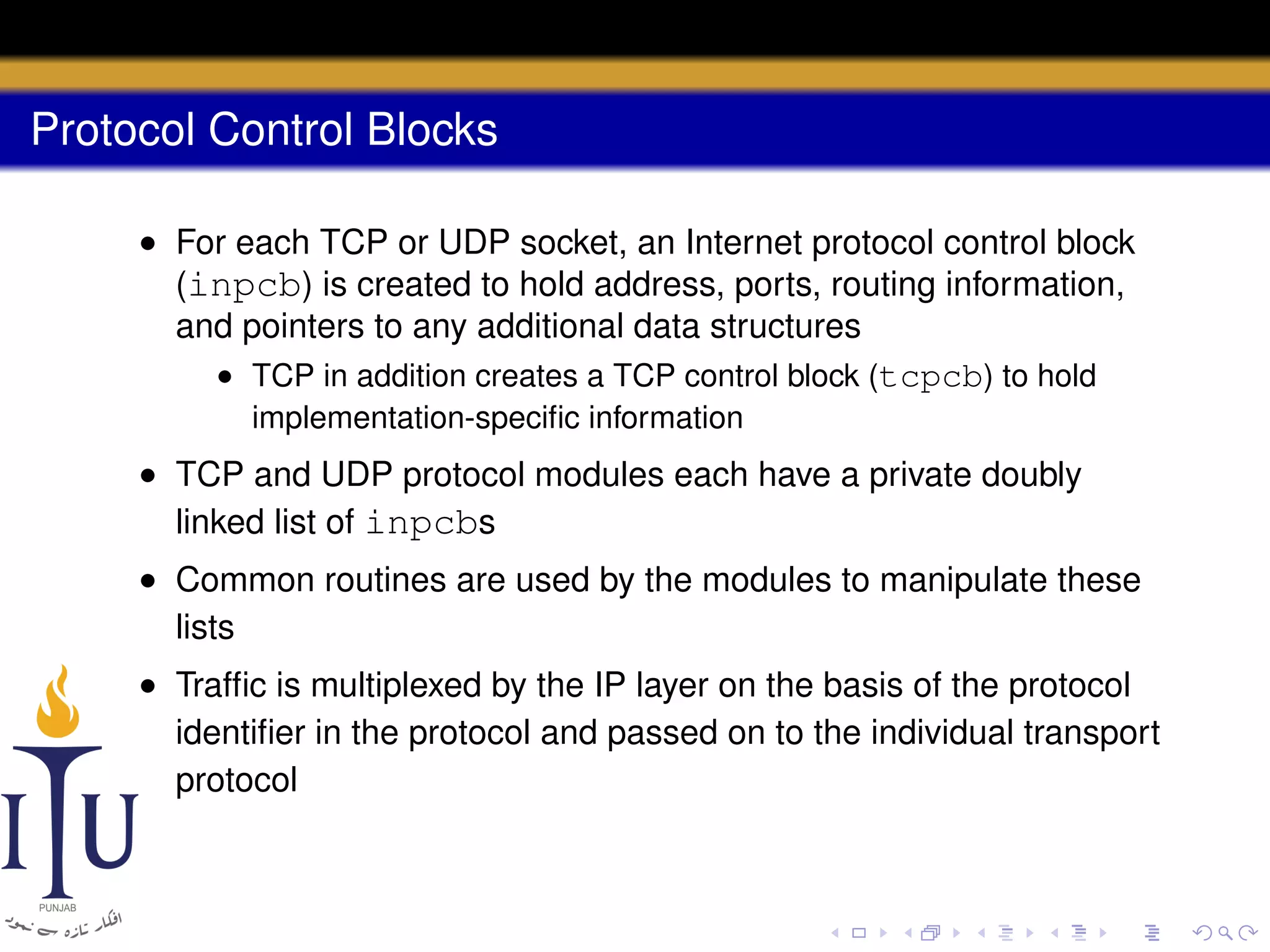 Protocol Control Blocks
• For each TCP or UDP socket, an Internet protocol control block
(inpcb) is created to hold address, ports, routing information,
and pointers to any additional data structures
• TCP in addition creates a TCP control block (tcpcb) to hold
implementation-speciﬁc information

• TCP and UDP protocol modules each have a private doubly
linked list of inpcbs
• Common routines are used by the modules to manipulate these
lists
• Trafﬁc is multiplexed by the IP layer on the basis of the protocol
identiﬁer in the protocol and passed on to the individual transport
protocol

 