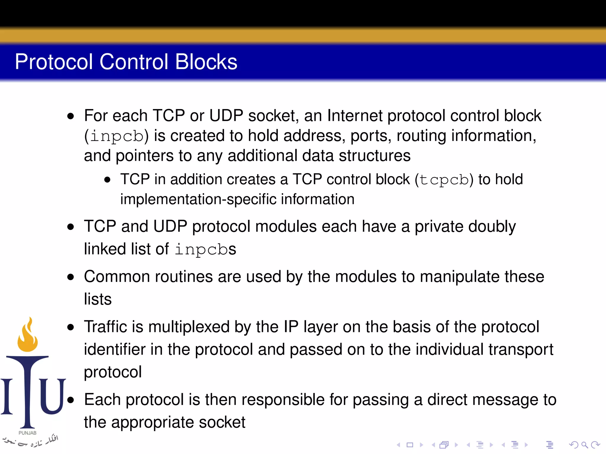 Protocol Control Blocks
• For each TCP or UDP socket, an Internet protocol control block
(inpcb) is created to hold address, ports, routing information,
and pointers to any additional data structures
• TCP in addition creates a TCP control block (tcpcb) to hold
implementation-speciﬁc information

• TCP and UDP protocol modules each have a private doubly
linked list of inpcbs
• Common routines are used by the modules to manipulate these
lists
• Trafﬁc is multiplexed by the IP layer on the basis of the protocol
identiﬁer in the protocol and passed on to the individual transport
protocol
• Each protocol is then responsible for passing a direct message to
the appropriate socket

 