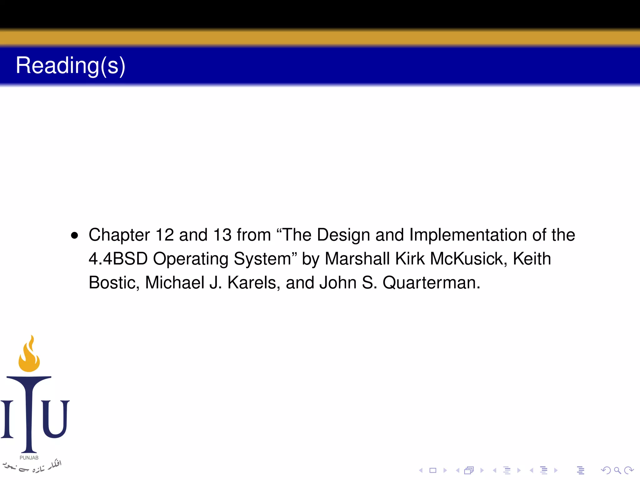 Reading(s)

• Chapter 12 and 13 from “The Design and Implementation of the
4.4BSD Operating System” by Marshall Kirk McKusick, Keith
Bostic, Michael J. Karels, and John S. Quarterman.

 