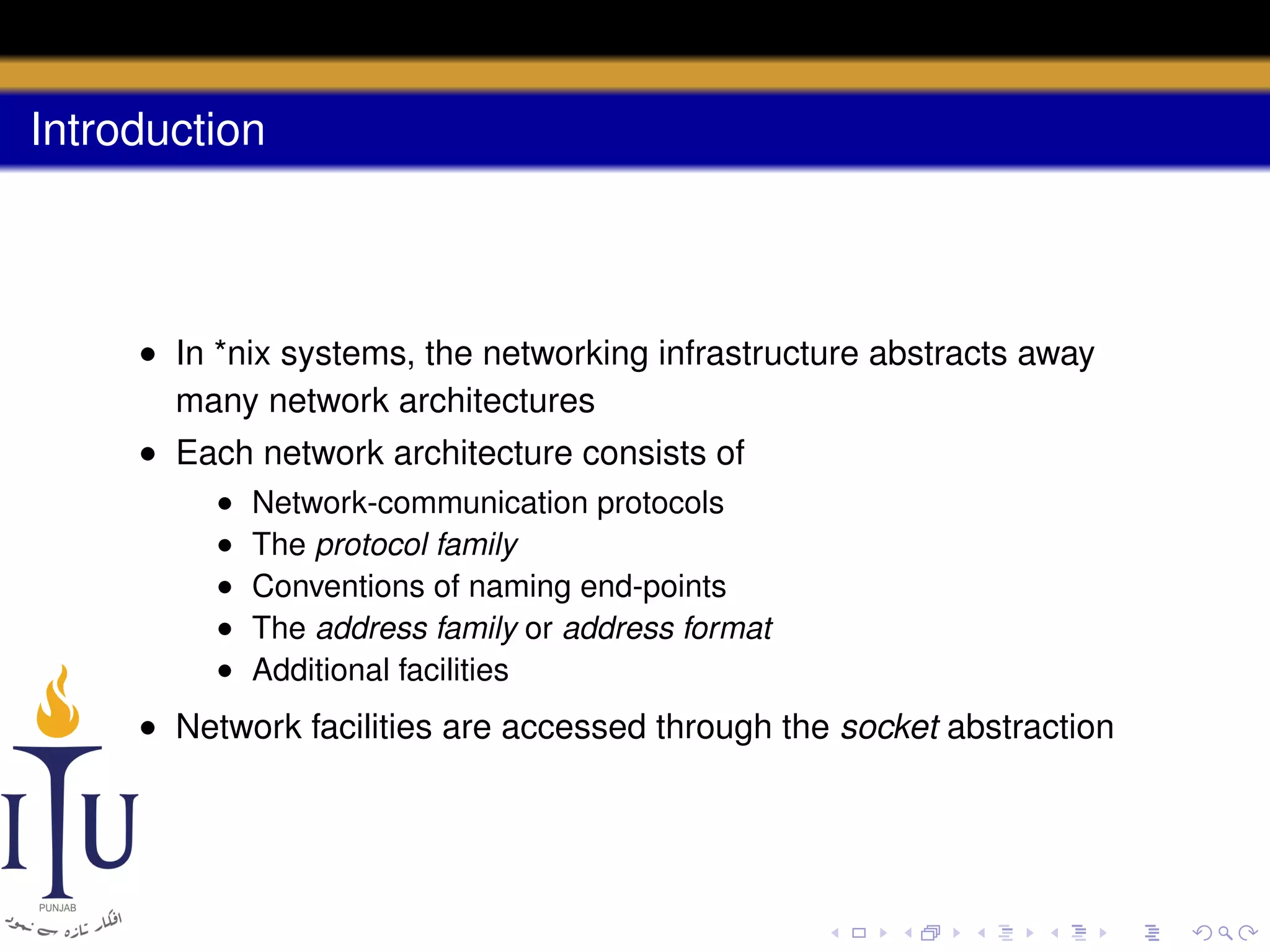 Introduction

• In *nix systems, the networking infrastructure abstracts away
many network architectures
• Each network architecture consists of
•
•
•
•
•

Network-communication protocols
The protocol family
Conventions of naming end-points
The address family or address format
Additional facilities

• Network facilities are accessed through the socket abstraction

 