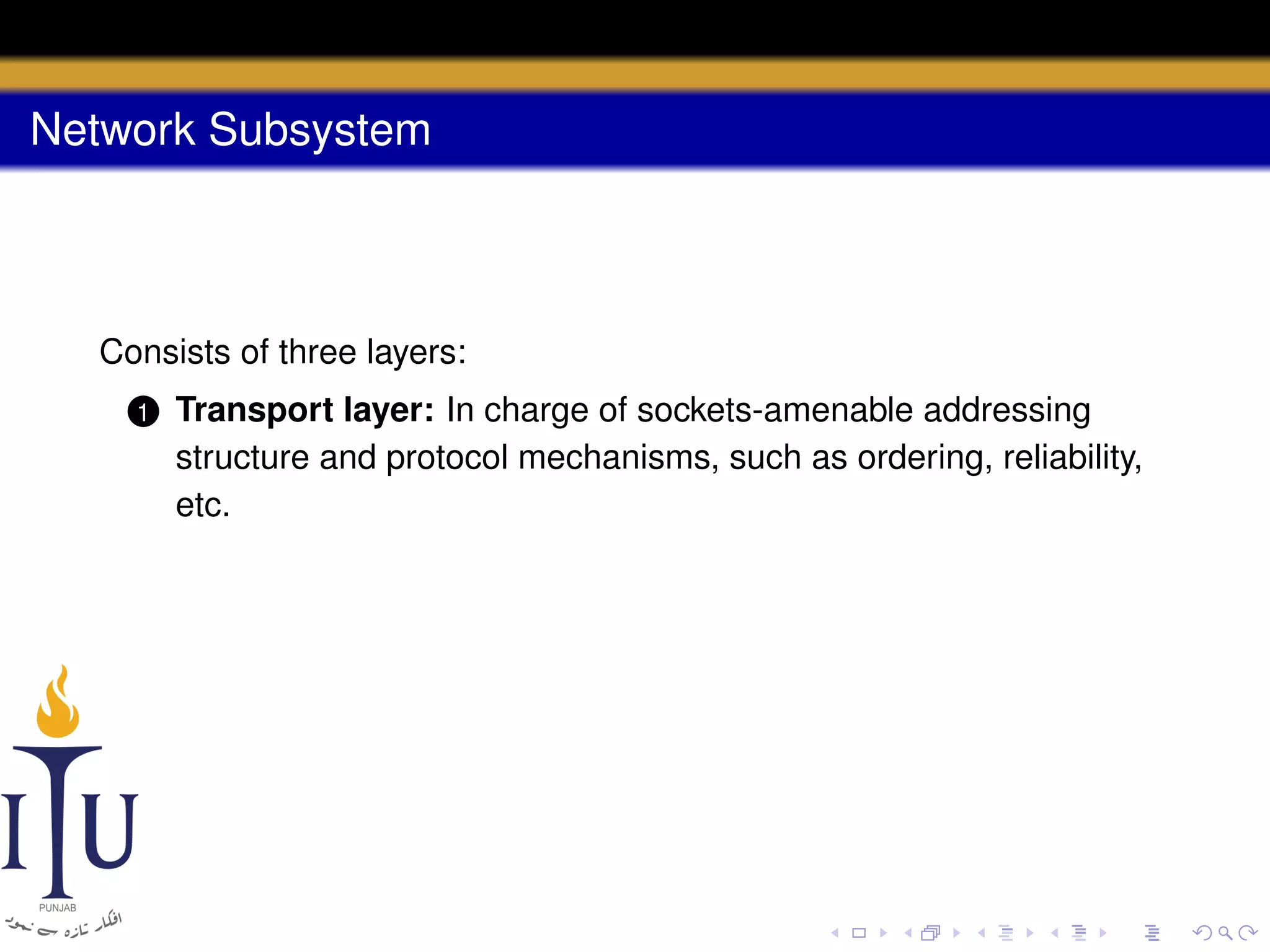 Network Subsystem

Consists of three layers:
1

Transport layer: In charge of sockets-amenable addressing
structure and protocol mechanisms, such as ordering, reliability,
etc.

 