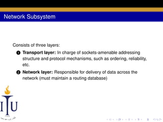 Network Subsystem

Consists of three layers:
1

Transport layer: In charge of sockets-amenable addressing
structure and protocol mechanisms, such as ordering, reliability,
etc.

2

Network layer: Responsible for delivery of data across the
network (must maintain a routing database)

 