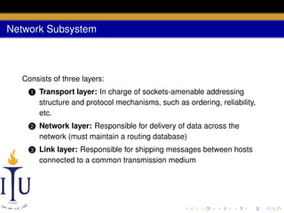 Network Subsystem

Consists of three layers:
1

Transport layer: In charge of sockets-amenable addressing
structure and protocol mechanisms, such as ordering, reliability,
etc.

2

Network layer: Responsible for delivery of data across the
network (must maintain a routing database)

3

Link layer: Responsible for shipping messages between hosts
connected to a common transmission medium

 