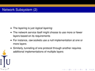 Network Subsystem (2)

• The layering is just logical layering
• The network service itself might choose to use more or fewer
layers based on its requirements
• For instance, raw sockets use a null implementation at one or
more layers
• Similarly, tunneling of one protocol through another requires
additional implementations of multiple layers

 