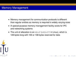 Memory Management

• Memory management for communication protocols is different
than regular entities as memory is required in widely varying sizes
• A special-purpose memory-management facility exists for IPC
and networking systems
• The unit of allocation is an mbuf (skbuff in Linux), which is
128 bytes long with 100 or 108 bytes reserved for data

 
