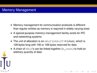 Memory Management

• Memory management for communication protocols is different
than regular entities as memory is required in widely varying sizes
• A special-purpose memory-management facility exists for IPC
and networking systems
• The unit of allocation is an mbuf (skbuff in Linux), which is
128 bytes long with 100 or 108 bytes reserved for data
• A chain of mbufs can be linked together (m_next) to hold an
arbitrary quantity of data

 