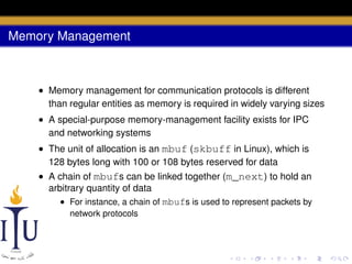 Memory Management

• Memory management for communication protocols is different
than regular entities as memory is required in widely varying sizes
• A special-purpose memory-management facility exists for IPC
and networking systems
• The unit of allocation is an mbuf (skbuff in Linux), which is
128 bytes long with 100 or 108 bytes reserved for data
• A chain of mbufs can be linked together (m_next) to hold an
arbitrary quantity of data
• For instance, a chain of mbufs is used to represent packets by
network protocols

 