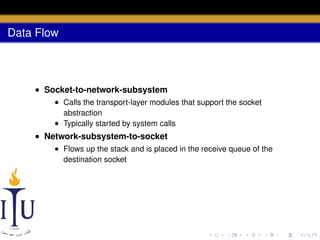 Data Flow

• Socket-to-network-subsystem
• Calls the transport-layer modules that support the socket
abstraction
• Typically started by system calls

• Network-subsystem-to-socket
• Flows up the stack and is placed in the receive queue of the
destination socket

 