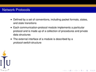 Network Protocols
• Deﬁned by a set of conventions, including packet formats, states,
and state transitions
• Each communication-protocol module implements a particular
protocol and is made up of a collection of procedures and private
data structures
• The external interface of a module is described by a
protocol-switch structure

 