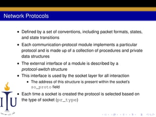Network Protocols
• Deﬁned by a set of conventions, including packet formats, states,
and state transitions
• Each communication-protocol module implements a particular
protocol and is made up of a collection of procedures and private
data structures
• The external interface of a module is described by a
protocol-switch structure
• This interface is used by the socket layer for all interaction
• The address of this structure is present within the socket’s
so_proto ﬁeld

• Each time a socket is created the protocol is selected based on
the type of socket (pr_type)

 