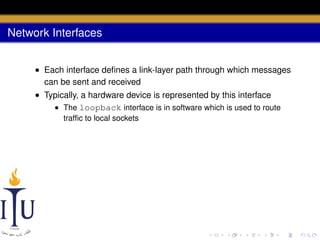 Network Interfaces
• Each interface deﬁnes a link-layer path through which messages
can be sent and received
• Typically, a hardware device is represented by this interface
• The loopback interface is in software which is used to route
trafﬁc to local sockets

 