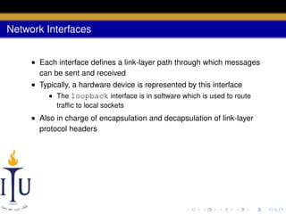 Network Interfaces
• Each interface deﬁnes a link-layer path through which messages
can be sent and received
• Typically, a hardware device is represented by this interface
• The loopback interface is in software which is used to route
trafﬁc to local sockets

• Also in charge of encapsulation and decapsulation of link-layer
protocol headers

 