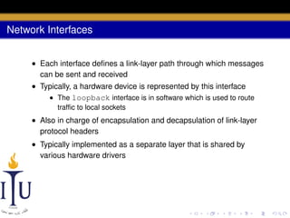 Network Interfaces
• Each interface deﬁnes a link-layer path through which messages
can be sent and received
• Typically, a hardware device is represented by this interface
• The loopback interface is in software which is used to route
trafﬁc to local sockets

• Also in charge of encapsulation and decapsulation of link-layer
protocol headers
• Typically implemented as a separate layer that is shared by
various hardware drivers

 