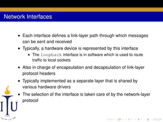 Network Interfaces
• Each interface deﬁnes a link-layer path through which messages
can be sent and received
• Typically, a hardware device is represented by this interface
• The loopback interface is in software which is used to route
trafﬁc to local sockets

• Also in charge of encapsulation and decapsulation of link-layer
protocol headers
• Typically implemented as a separate layer that is shared by
various hardware drivers
• The selection of the interface is taken care of by the network-layer
protocol

 