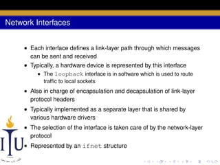Network Interfaces
• Each interface deﬁnes a link-layer path through which messages
can be sent and received
• Typically, a hardware device is represented by this interface
• The loopback interface is in software which is used to route
trafﬁc to local sockets

• Also in charge of encapsulation and decapsulation of link-layer
protocol headers
• Typically implemented as a separate layer that is shared by
various hardware drivers
• The selection of the interface is taken care of by the network-layer
protocol
• Represented by an ifnet structure

 