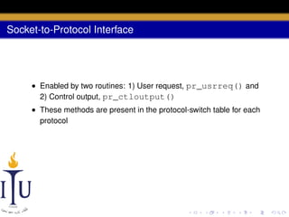Socket-to-Protocol Interface

• Enabled by two routines: 1) User request, pr_usrreq() and
2) Control output, pr_ctloutput()
• These methods are present in the protocol-switch table for each
protocol

 
