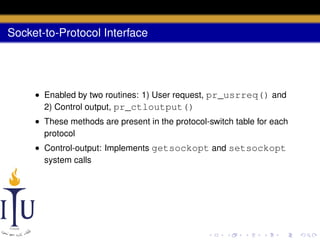 Socket-to-Protocol Interface

• Enabled by two routines: 1) User request, pr_usrreq() and
2) Control output, pr_ctloutput()
• These methods are present in the protocol-switch table for each
protocol
• Control-output: Implements getsockopt and setsockopt
system calls

 