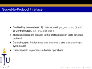 Socket-to-Protocol Interface

• Enabled by two routines: 1) User request, pr_usrreq() and
2) Control output, pr_ctloutput()
• These methods are present in the protocol-switch table for each
protocol
• Control-output: Implements getsockopt and setsockopt
system calls
• User-request: Implements all other operations

 
