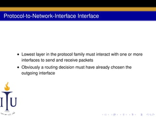 Protocol-to-Network-Interface Interface

• Lowest layer in the protocol family must interact with one or more
interfaces to send and receive packets
• Obviously a routing decision must have already chosen the
outgoing interface

 