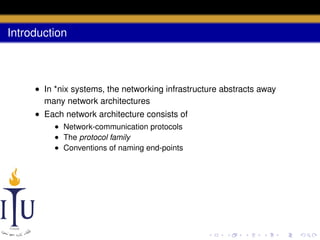 Introduction

• In *nix systems, the networking infrastructure abstracts away
many network architectures
• Each network architecture consists of
• Network-communication protocols
• The protocol family
• Conventions of naming end-points

 