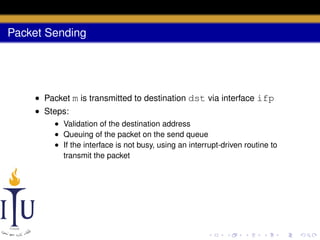 Packet Sending

• Packet m is transmitted to destination dst via interface ifp
• Steps:
• Validation of the destination address
• Queuing of the packet on the send queue
• If the interface is not busy, using an interrupt-driven routine to
transmit the packet

 