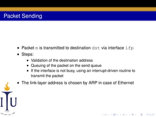 Packet Sending

• Packet m is transmitted to destination dst via interface ifp
• Steps:
• Validation of the destination address
• Queuing of the packet on the send queue
• If the interface is not busy, using an interrupt-driven routine to
transmit the packet

• The link-layer address is chosen by ARP in case of Ethernet

 