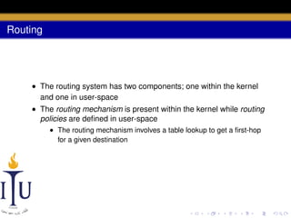 Routing

• The routing system has two components; one within the kernel
and one in user-space
• The routing mechanism is present within the kernel while routing
policies are deﬁned in user-space
• The routing mechanism involves a table lookup to get a ﬁrst-hop
for a given destination

 