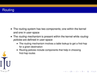 Routing

• The routing system has two components; one within the kernel
and one in user-space
• The routing mechanism is present within the kernel while routing
policies are deﬁned in user-space
• The routing mechanism involves a table lookup to get a ﬁrst-hop
for a given destination
• Routing policies include components that help in choosing
ﬁrst-hop routes

 