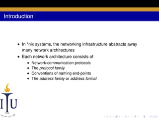 Introduction

• In *nix systems, the networking infrastructure abstracts away
many network architectures
• Each network architecture consists of
•
•
•
•

Network-communication protocols
The protocol family
Conventions of naming end-points
The address family or address format

 
