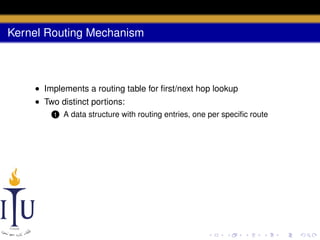 Kernel Routing Mechanism

• Implements a routing table for ﬁrst/next hop lookup
• Two distinct portions:
1

A data structure with routing entries, one per speciﬁc route

 