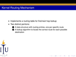 Kernel Routing Mechanism

• Implements a routing table for ﬁrst/next hop lookup
• Two distinct portions:
1
2

A data structure with routing entries, one per speciﬁc route
A lookup algorithm to locate the correct route for each possible
destination

 