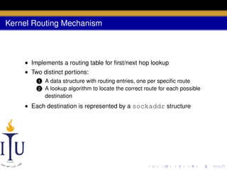 Kernel Routing Mechanism

• Implements a routing table for ﬁrst/next hop lookup
• Two distinct portions:
1
2

A data structure with routing entries, one per speciﬁc route
A lookup algorithm to locate the correct route for each possible
destination

• Each destination is represented by a sockaddr structure

 