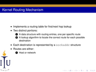 Kernel Routing Mechanism

• Implements a routing table for ﬁrst/next hop lookup
• Two distinct portions:
1
2

A data structure with routing entries, one per speciﬁc route
A lookup algorithm to locate the correct route for each possible
destination

• Each destination is represented by a sockaddr structure
• Routes are either:
1

Host or network

 