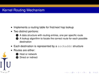 Kernel Routing Mechanism

• Implements a routing table for ﬁrst/next hop lookup
• Two distinct portions:
1
2

A data structure with routing entries, one per speciﬁc route
A lookup algorithm to locate the correct route for each possible
destination

• Each destination is represented by a sockaddr structure
• Routes are either:
1
2

Host or network
Direct or indirect

 