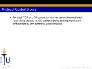 Protocol Control Blocks
• For each TCP or UDP socket, an Internet protocol control block
(inpcb) is created to hold address, ports, routing information,
and pointers to any additional data structures

 