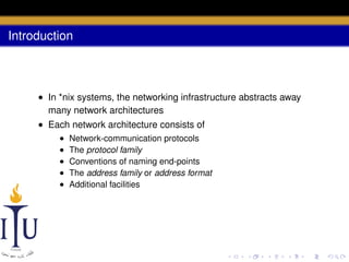 Introduction

• In *nix systems, the networking infrastructure abstracts away
many network architectures
• Each network architecture consists of
•
•
•
•
•

Network-communication protocols
The protocol family
Conventions of naming end-points
The address family or address format
Additional facilities

 