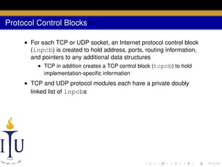 Protocol Control Blocks
• For each TCP or UDP socket, an Internet protocol control block
(inpcb) is created to hold address, ports, routing information,
and pointers to any additional data structures
• TCP in addition creates a TCP control block (tcpcb) to hold
implementation-speciﬁc information

• TCP and UDP protocol modules each have a private doubly
linked list of inpcbs

 